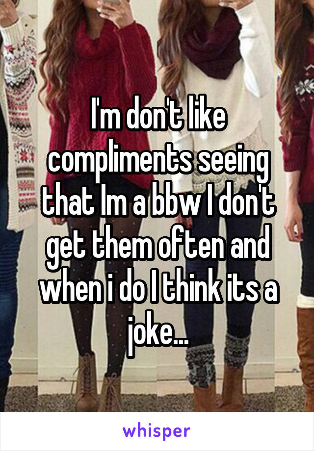 I'm don't like compliments seeing that Im a bbw I don't get them often and when i do I think its a joke...