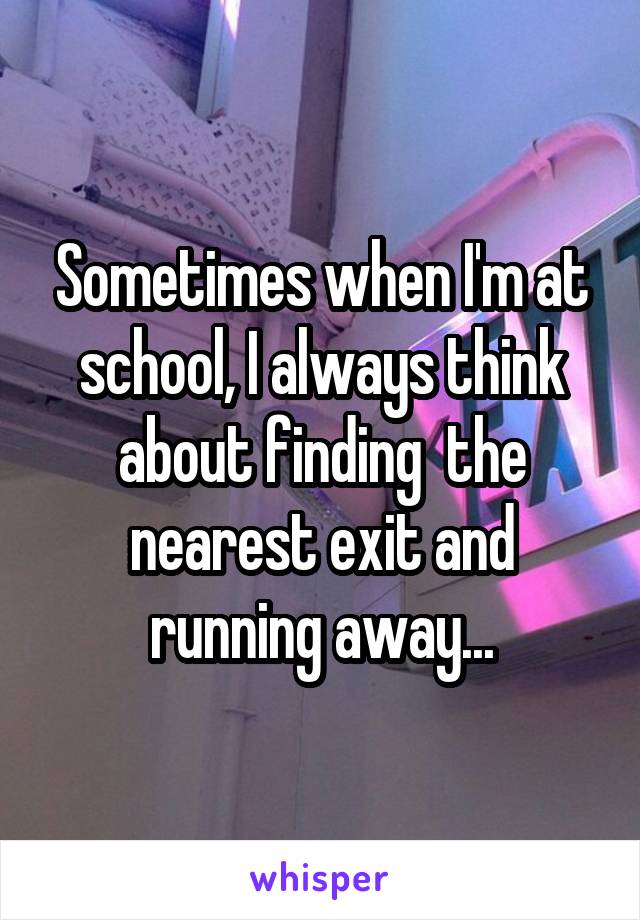 Sometimes when I'm at school, I always think about finding  the nearest exit and running away...