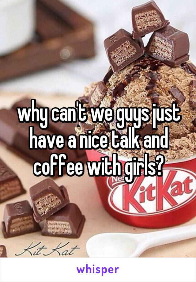 why can't we guys just have a nice talk and coffee with girls?