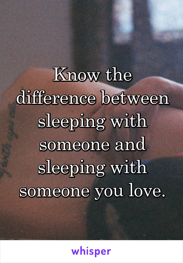 Know the difference between sleeping with someone and sleeping with someone you love.