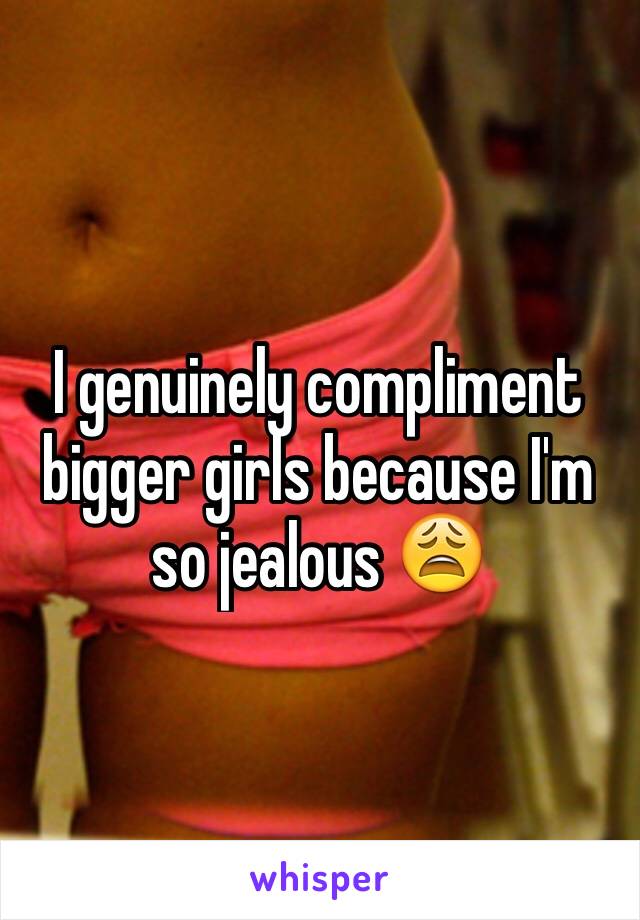I genuinely compliment bigger girls because I'm so jealous 😩