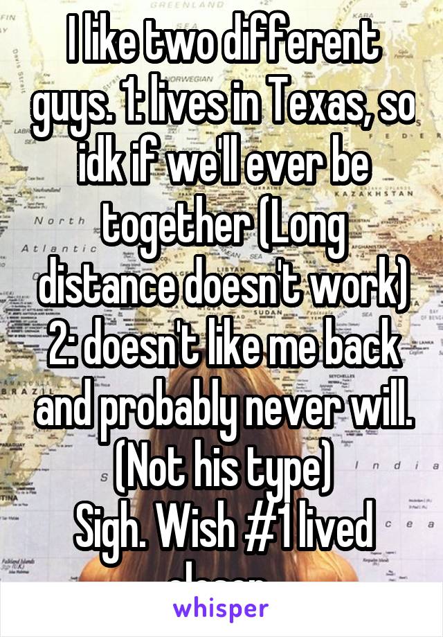 I like two different guys. 1: lives in Texas, so idk if we'll ever be together (Long distance doesn't work)
2: doesn't like me back and probably never will. (Not his type)
Sigh. Wish #1 lived closer..