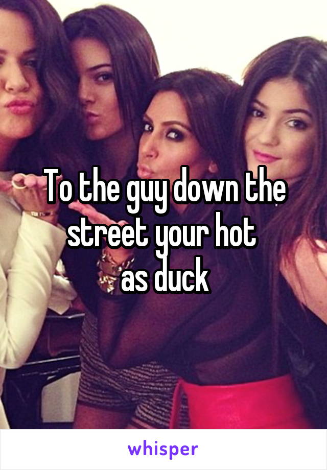 To the guy down the street your hot 
as duck