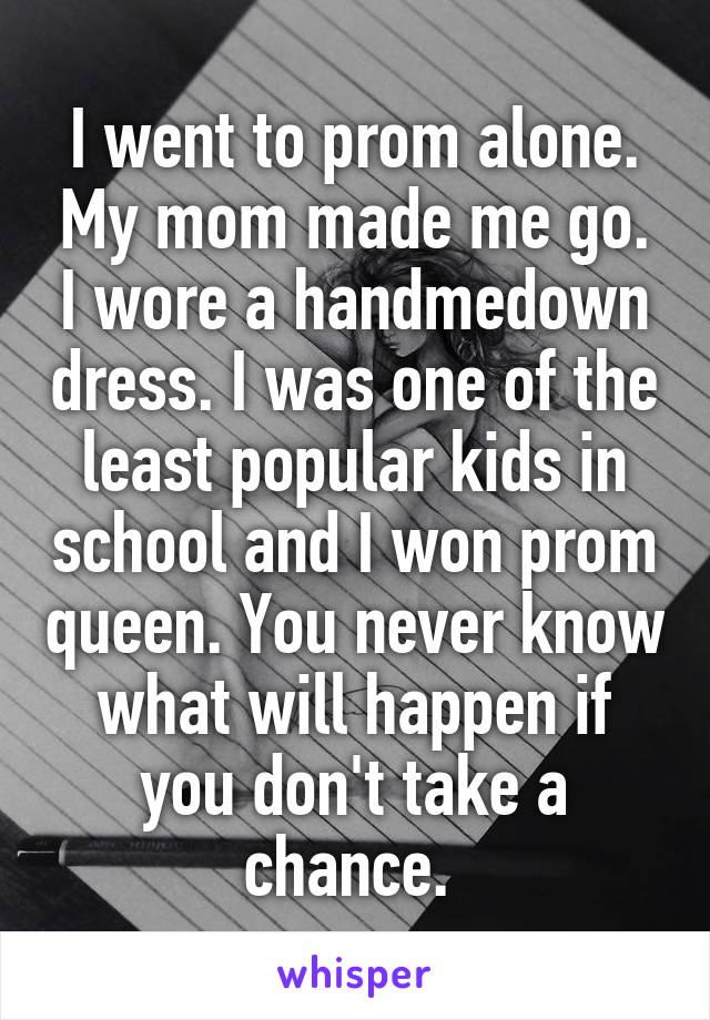 I went to prom alone. My mom made me go. I wore a handmedown dress. I was one of the least popular kids in school and I won prom queen. You never know what will happen if you don't take a chance. 