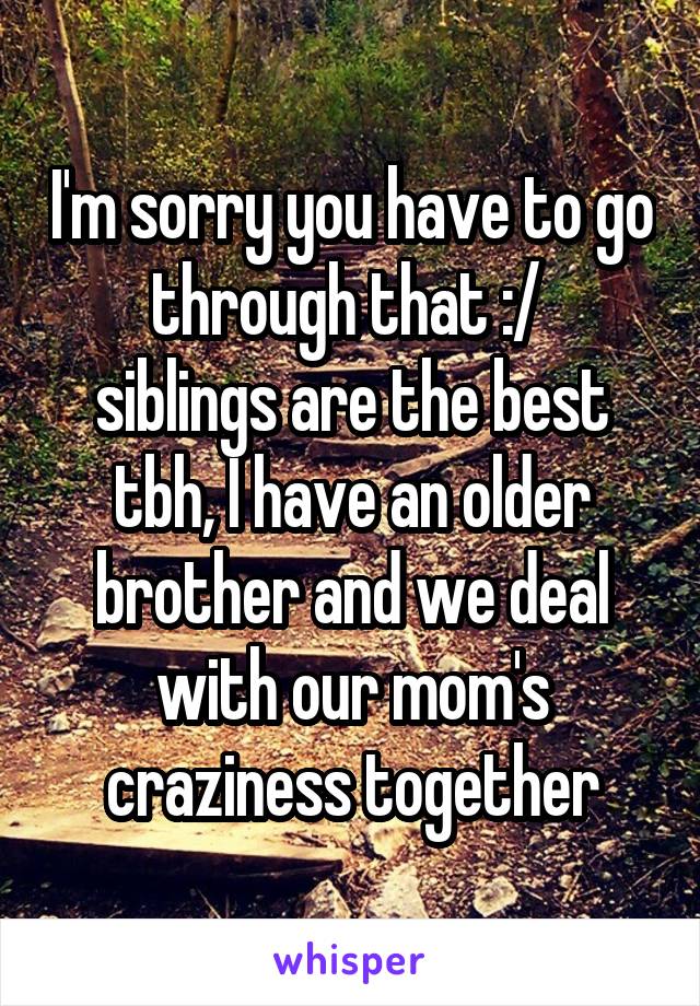 I'm sorry you have to go through that :/ 
siblings are the best tbh, I have an older brother and we deal with our mom's craziness together