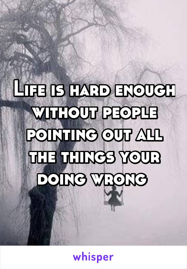 Life is hard enough without people pointing out all the things your doing wrong 