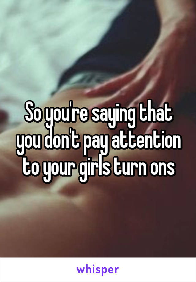 So you're saying that you don't pay attention to your girls turn ons