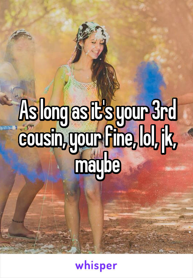 As long as it's your 3rd cousin, your fine, lol, jk, maybe