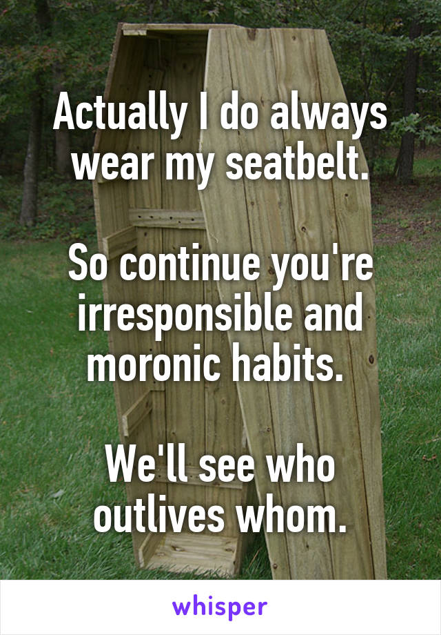 Actually I do always wear my seatbelt.

So continue you're irresponsible and moronic habits. 

We'll see who outlives whom.