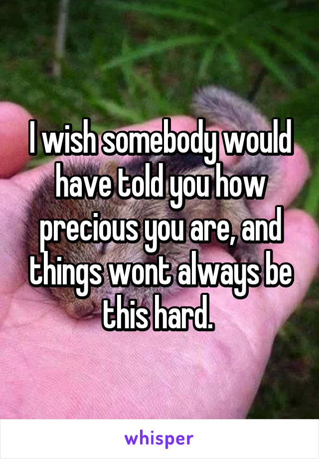 I wish somebody would have told you how precious you are, and things wont always be this hard. 