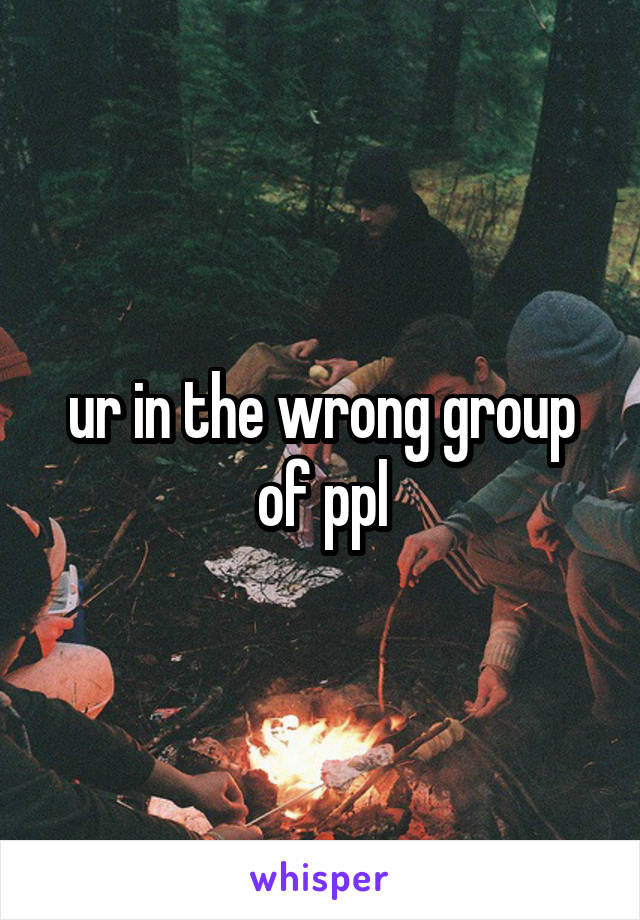 ur in the wrong group of ppl