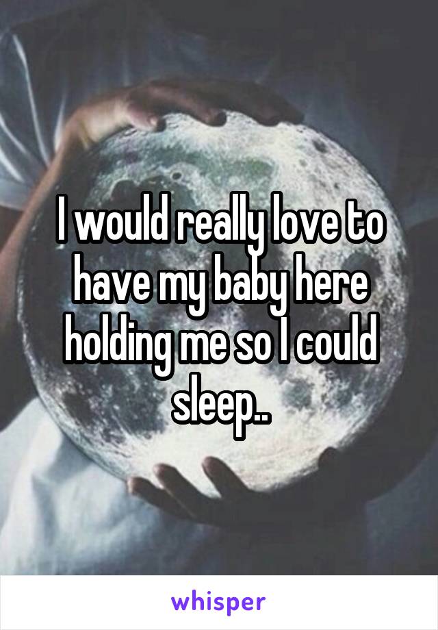 I would really love to have my baby here holding me so I could sleep..