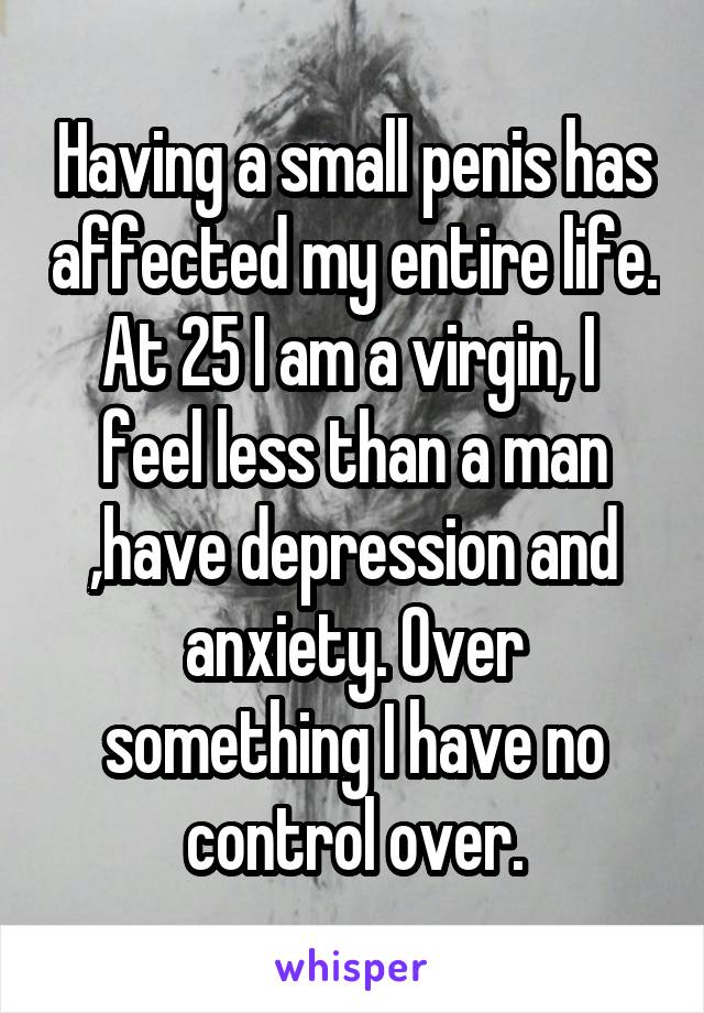 Having a small penis has affected my entire life. At 25 I am a virgin, I  feel less than a man ,have depression and anxiety. Over something I have no control over.