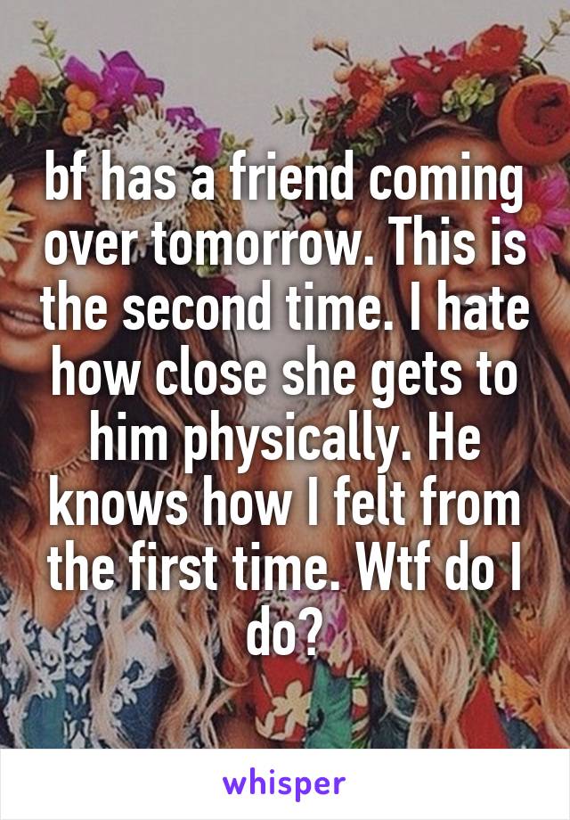 bf has a friend coming over tomorrow. This is the second time. I hate how close she gets to him physically. He knows how I felt from the first time. Wtf do I do?