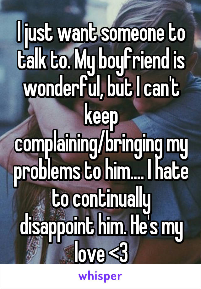 I just want someone to talk to. My boyfriend is wonderful, but I can't keep complaining/bringing my problems to him.... I hate to continually disappoint him. He's my love <3