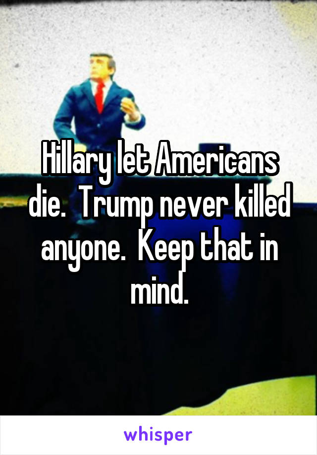 Hillary let Americans die.  Trump never killed anyone.  Keep that in mind.