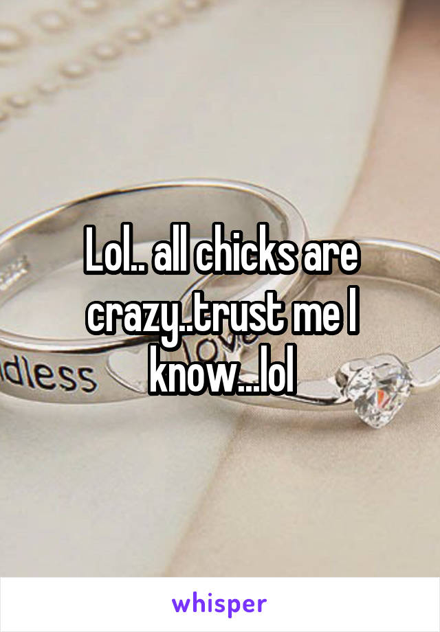 Lol.. all chicks are crazy..trust me I know...lol