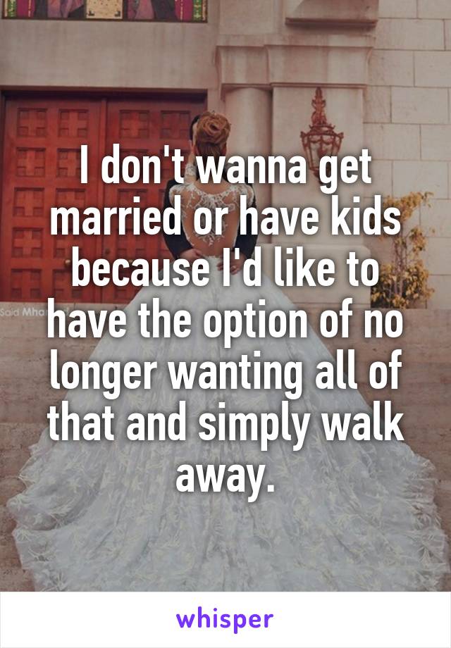 I don't wanna get married or have kids because I'd like to have the option of no longer wanting all of that and simply walk away.