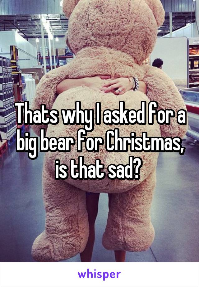 Thats why I asked for a big bear for Christmas, is that sad? 