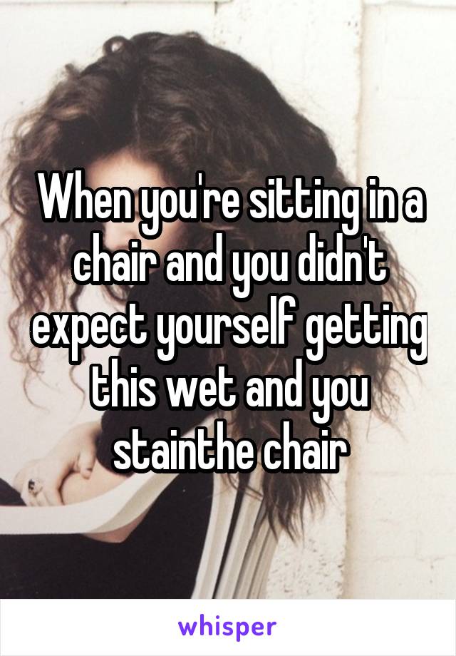When you're sitting in a chair and you didn't expect yourself getting this wet and you stainthe chair