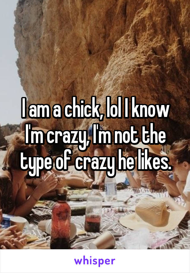 I am a chick, lol I know I'm crazy, I'm not the type of crazy he likes.