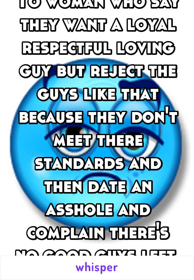 To woman who say they want a loyal respectful loving guy but reject the guys like that because they don't meet there standards and then date an asshole and complain there's no good guys left. Shut up