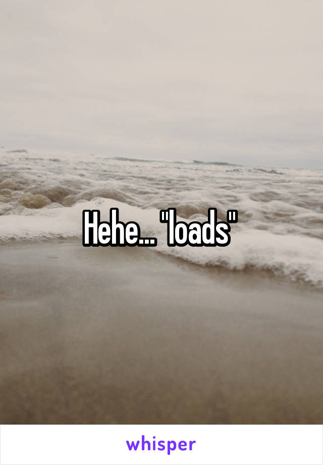 Hehe... "loads" 