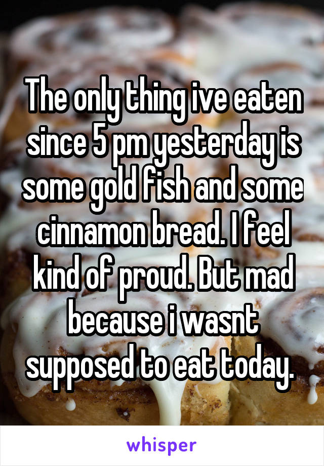 The only thing ive eaten since 5 pm yesterday is some gold fish and some cinnamon bread. I feel kind of proud. But mad because i wasnt supposed to eat today. 