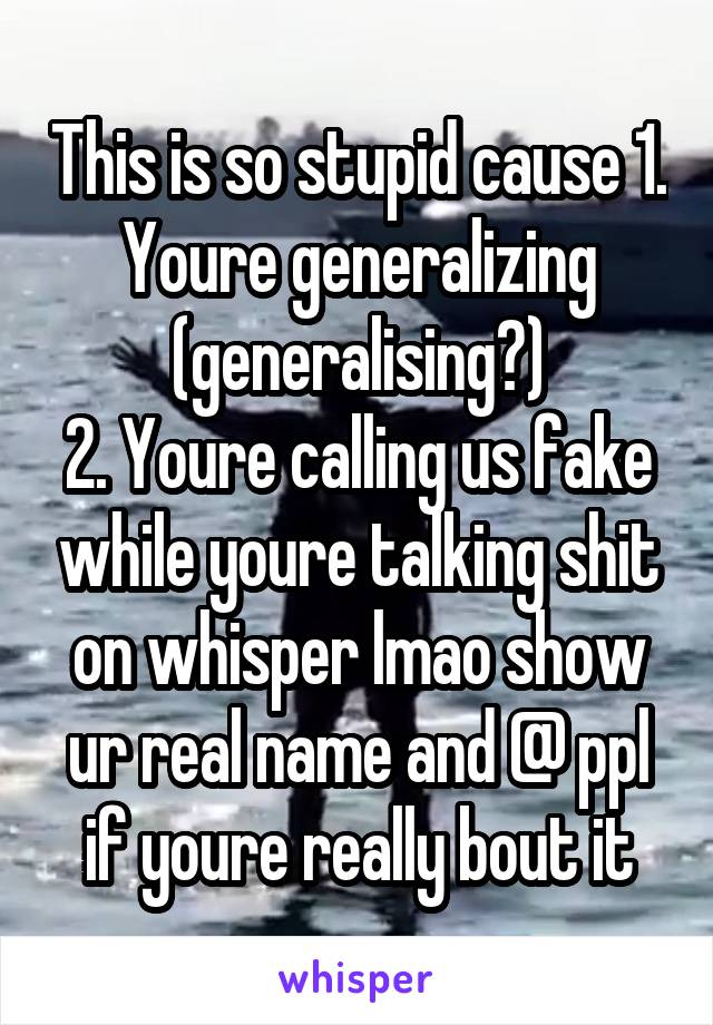 This is so stupid cause 1. Youre generalizing (generalising?)
2. Youre calling us fake while youre talking shit on whisper lmao show ur real name and @ ppl if youre really bout it