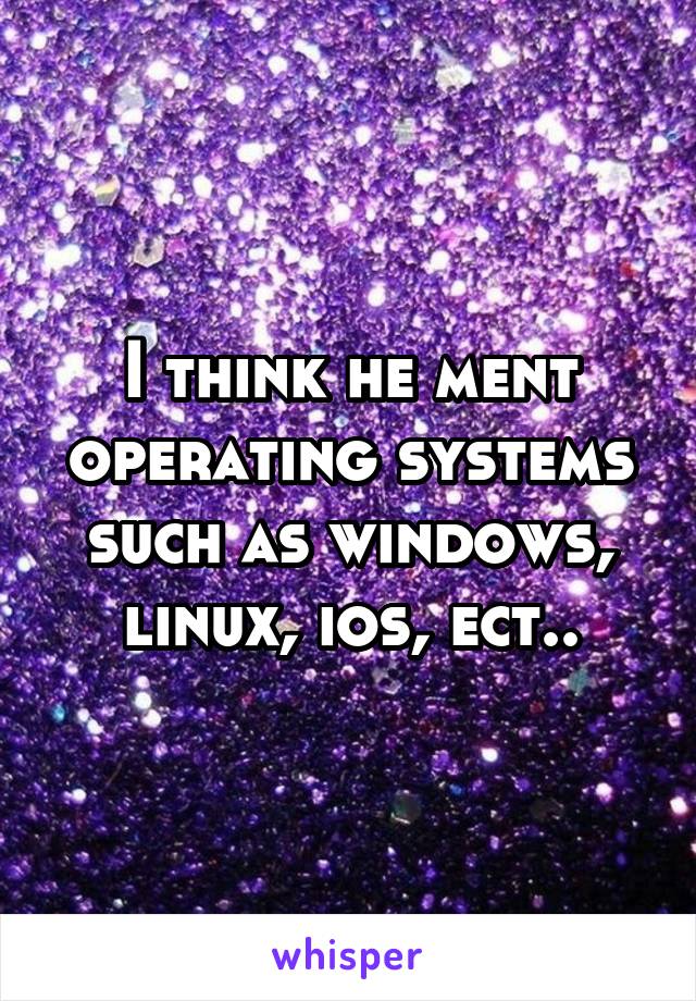 I think he ment operating systems such as windows, linux, ios, ect..