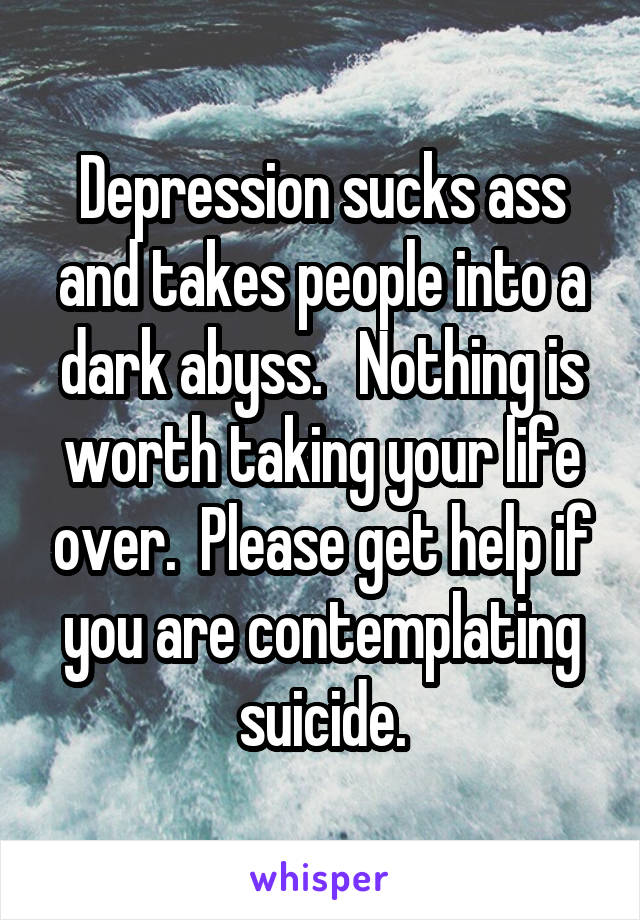 Depression sucks ass and takes people into a dark abyss.   Nothing is worth taking your life over.  Please get help if you are contemplating suicide.