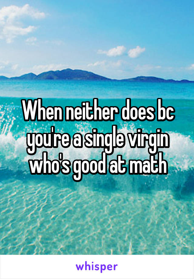 When neither does bc you're a single virgin who's good at math