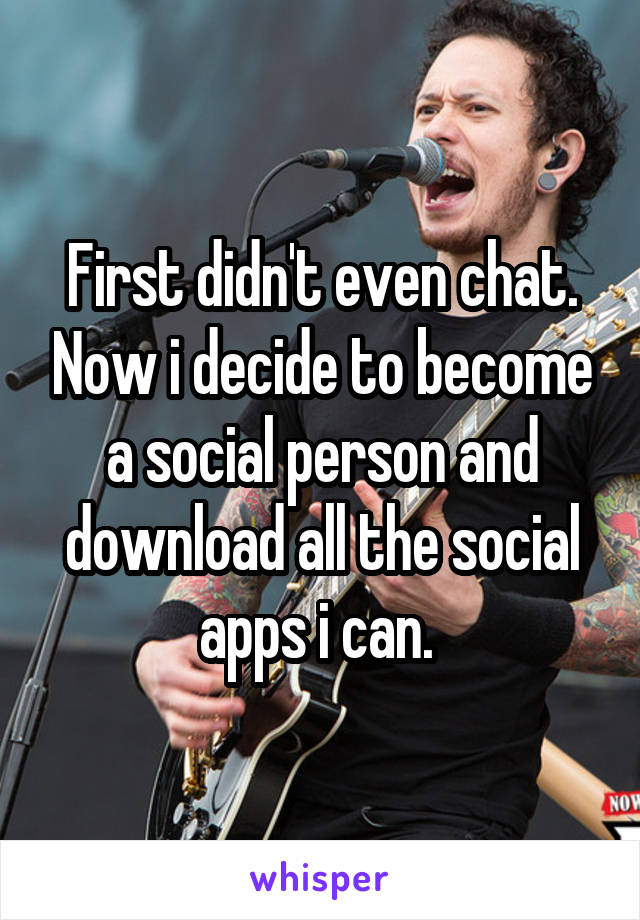 First didn't even chat. Now i decide to become a social person and download all the social apps i can. 