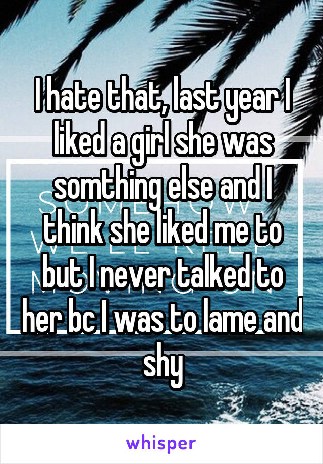 I hate that, last year I liked a girl she was somthing else and I think she liked me to but I never talked to her bc I was to lame and shy