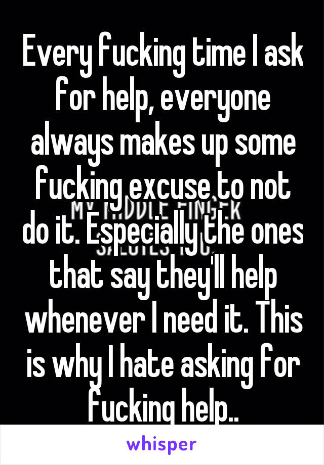 Every fucking time I ask for help, everyone always makes up some fucking excuse to not do it. Especially the ones that say they'll help whenever I need it. This is why I hate asking for fucking help..