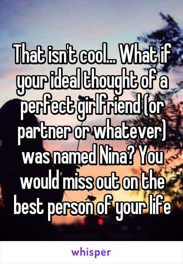 That isn't cool... What if your ideal thought of a perfect girlfriend (or partner or whatever) was named Nina? You would miss out on the best person of your life