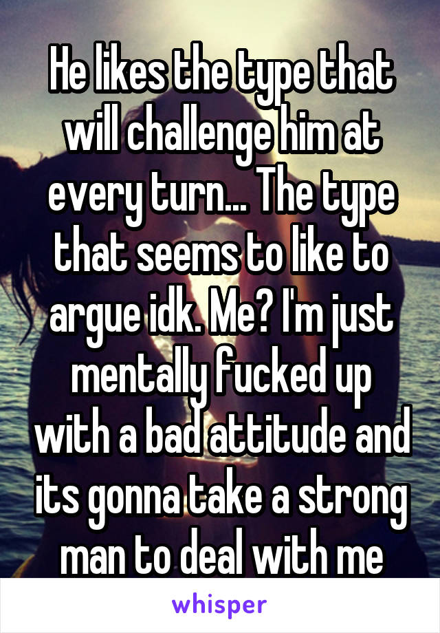 He likes the type that will challenge him at every turn... The type that seems to like to argue idk. Me? I'm just mentally fucked up with a bad attitude and its gonna take a strong man to deal with me