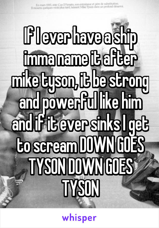 If I ever have a ship imma name it after mike tyson, it be strong and powerful like him and if it ever sinks I get to scream DOWN GOES TYSON DOWN GOES TYSON