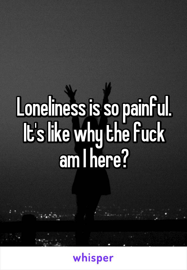 Loneliness is so painful. It's like why the fuck am I here?