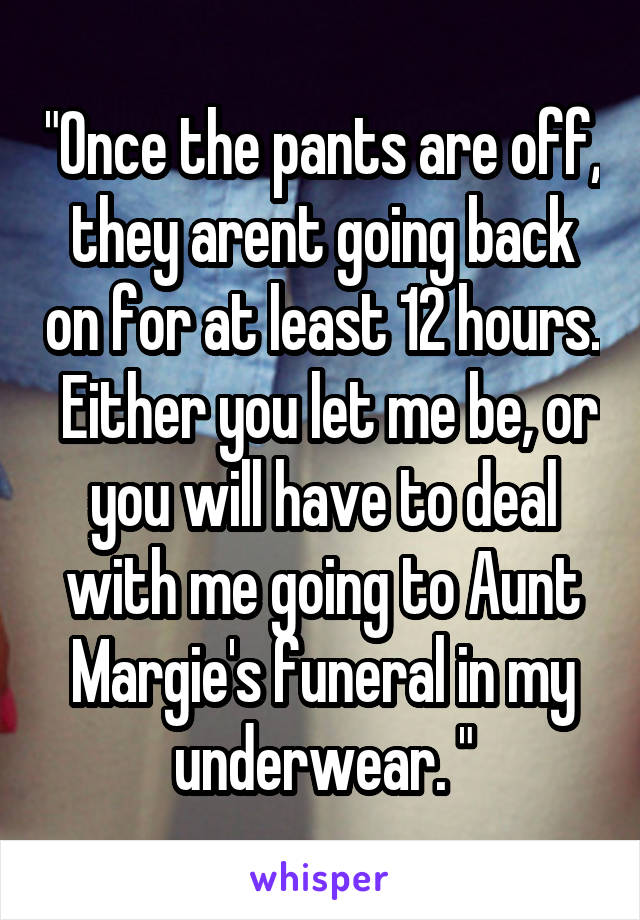 "Once the pants are off, they arent going back on for at least 12 hours.  Either you let me be, or you will have to deal with me going to Aunt Margie's funeral in my underwear. "