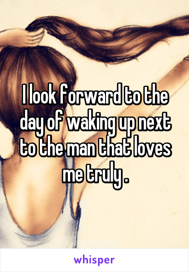 I look forward to the day of waking up next to the man that loves me truly .