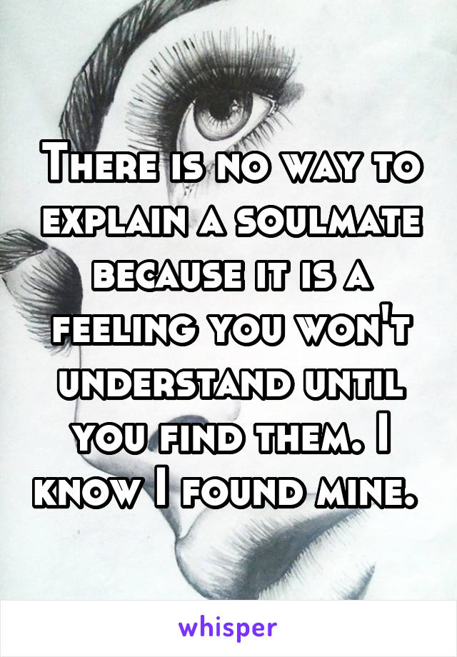 There is no way to explain a soulmate because it is a feeling you won't understand until you find them. I know I found mine. 