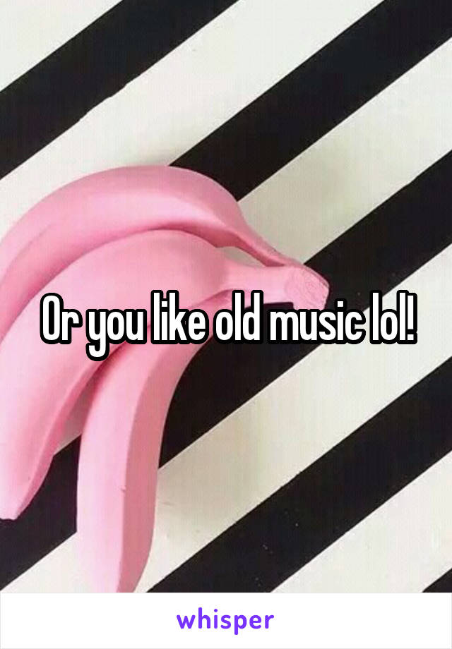 Or you like old music lol!