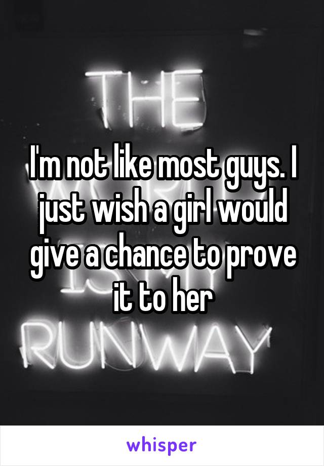 I'm not like most guys. I just wish a girl would give a chance to prove it to her