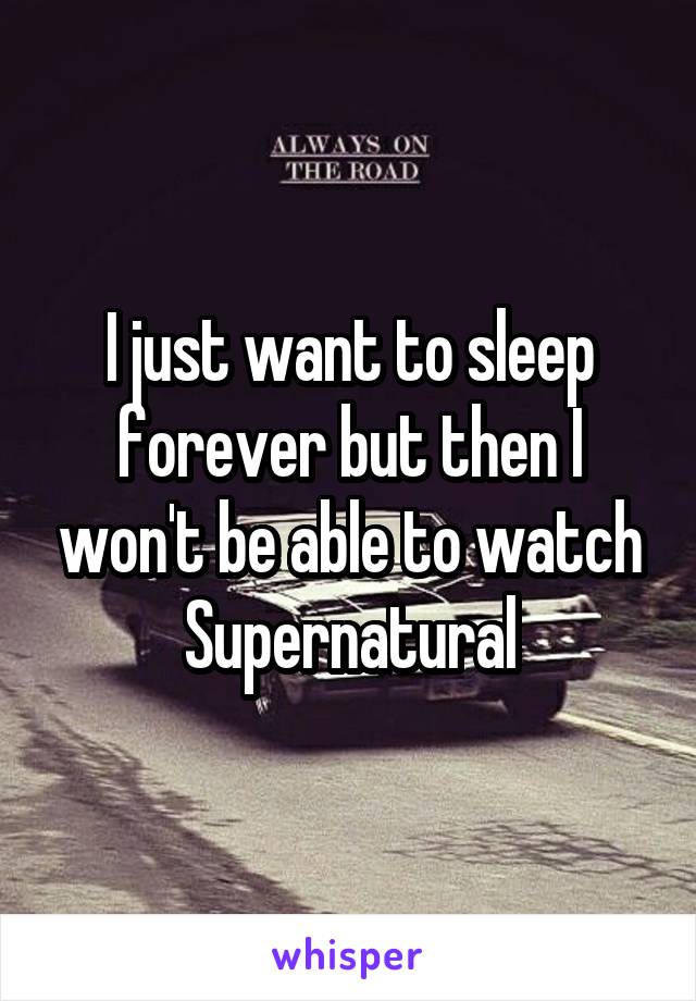 I just want to sleep forever but then I won't be able to watch Supernatural