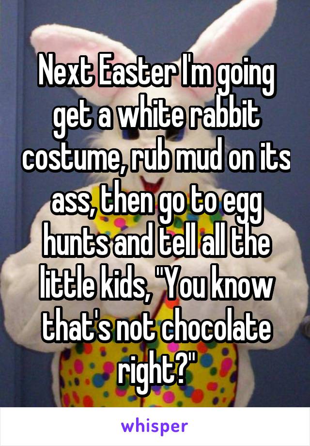 Next Easter I'm going get a white rabbit costume, rub mud on its ass, then go to egg hunts and tell all the little kids, "You know that's not chocolate right?"