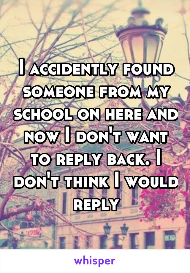 I accidently found someone from my school on here and now I don't want to reply back. I don't think I would reply