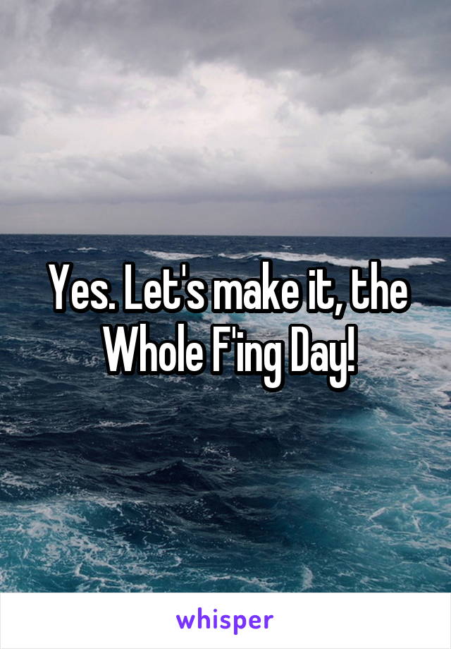 Yes. Let's make it, the Whole F'ing Day!