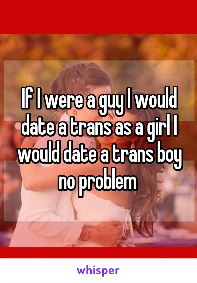 If I were a guy I would date a trans as a girl I would date a trans boy no problem 