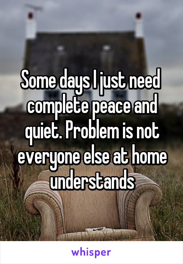 Some days I just need  complete peace and quiet. Problem is not everyone else at home understands